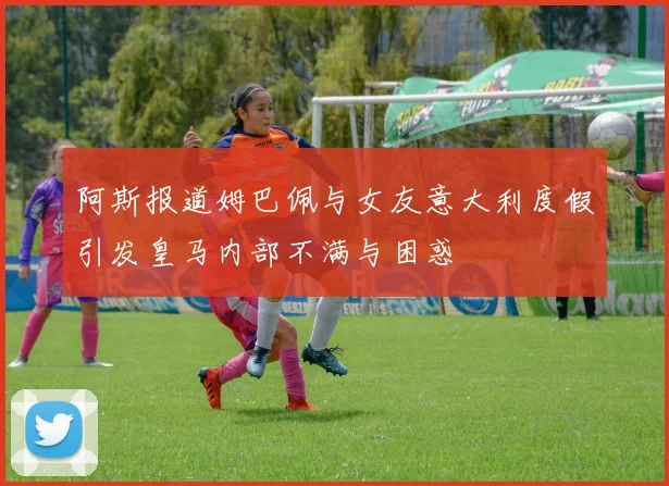 阿斯报道姆巴佩与女友意大利度假引发皇马内部不满与困惑