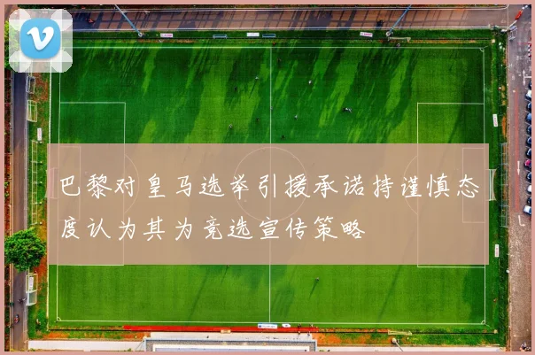 巴黎对皇马选举引援承诺持谨慎态度认为其为竞选宣传策略
