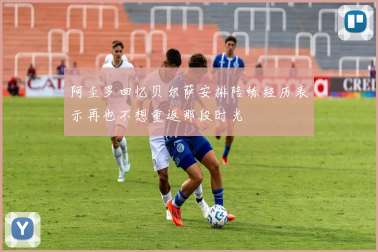 阿圭罗回忆贝尔萨安排陪练经历表示再也不想重返那段时光