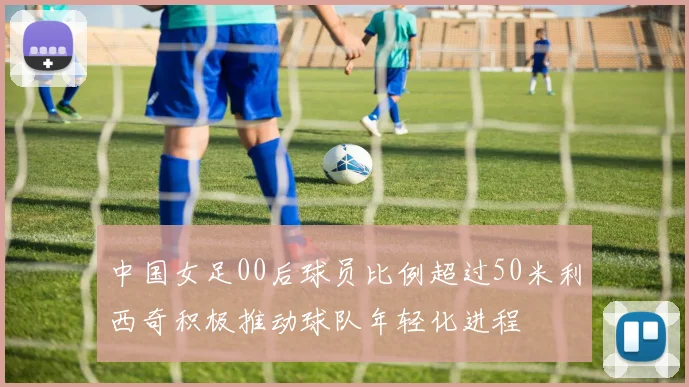 中国女足00后球员比例超过50米利西奇积极推动球队年轻化进程