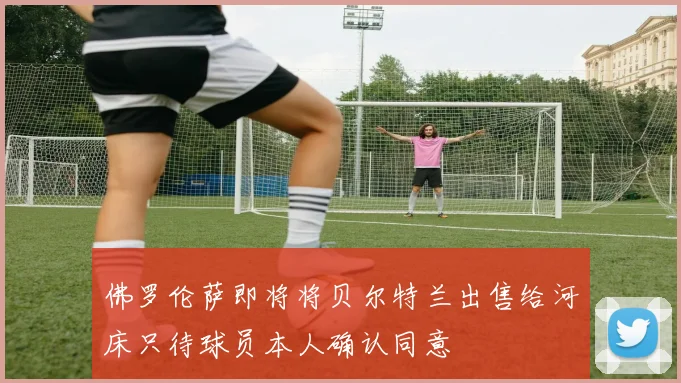 佛罗伦萨即将将贝尔特兰出售给河床只待球员本人确认同意