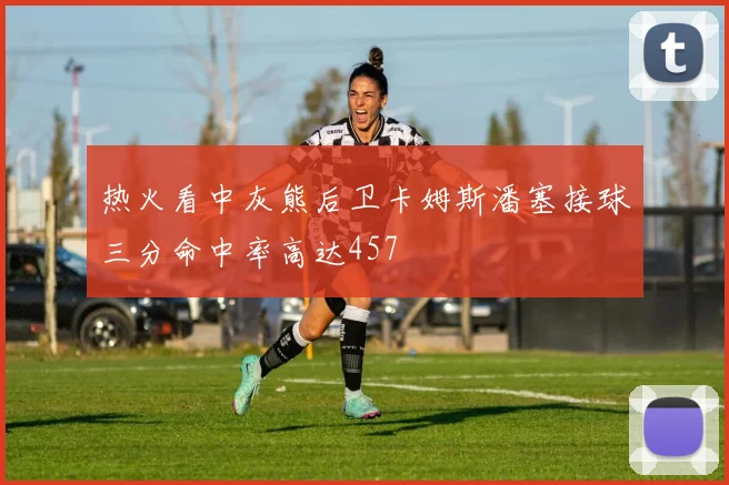 热火看中灰熊后卫卡姆斯潘塞接球三分命中率高达457