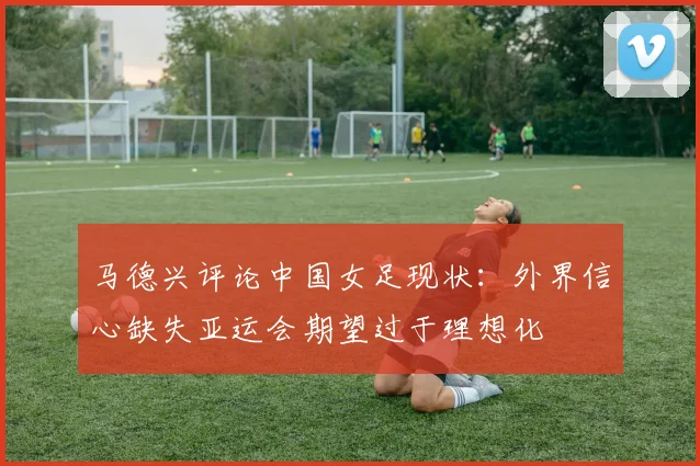 马德兴评论中国女足现状：外界信心缺失亚运会期望过于理想化