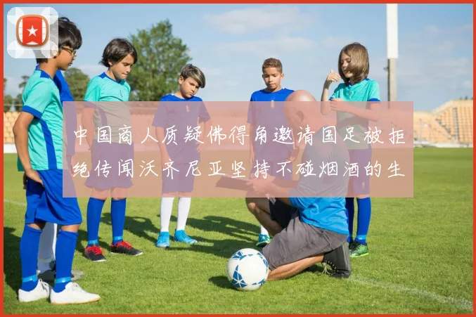 中国商人质疑佛得角邀请国足被拒绝传闻沃齐尼亚坚持不碰烟酒的生活方式